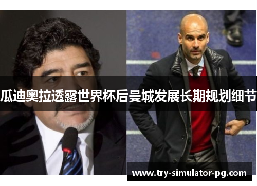 瓜迪奥拉透露世界杯后曼城发展长期规划细节