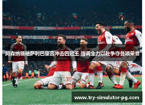 阿森纳领袖萨利巴豪言冲击四冠王 强调全力以赴争夺各项荣誉